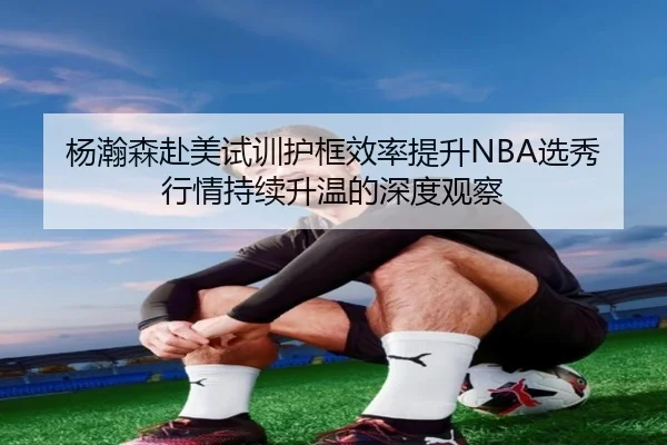 杨瀚森赴美试训护框效率提升NBA选秀行情持续升温的深度观察 - kaiyuansports